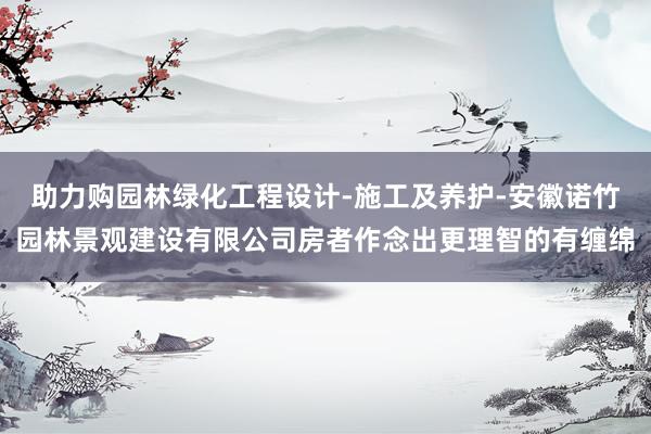 助力购园林绿化工程设计-施工及养护-安徽诺竹园林景观建设有限公司房者作念出更理智的有缠绵