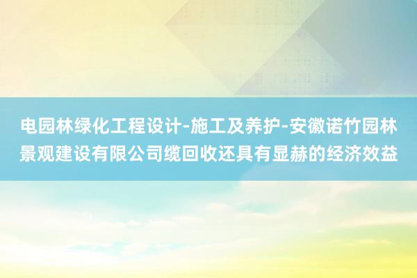 电园林绿化工程设计-施工及养护-安徽诺竹园林景观建设有限公司缆回收还具有显赫的经济效益